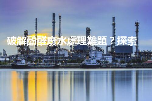 破解酚醛廢水處理難題？探索高效低耗的新路徑！